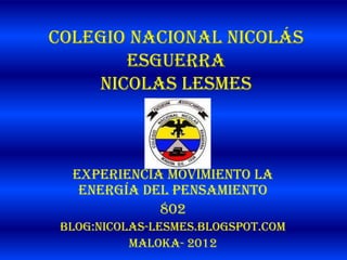Colegio Nacional Nicolás
       Esguerra
    nicolas lesmes



  Experiencia movimiento la
   energía del pensamiento
             802
 Blog:nicolas-lesmes.blogspot.com
           Maloka- 2012
 