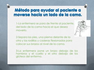 1-La enfermera se para de frente al paciente,
del lado de la cama hacia el que desea
moverlo.
2-Separa los pies, una pierna delante de la
otra y las rodillas y caderas flexionadas para
colocar sus brazos al nivel de la cama.
3-La enfermera pone un brazo debajo de los
hombros y el cuello y el otro debajo de los
glúteos del enfermo.
 