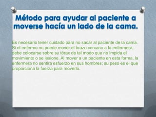 Es necesario tener cuidado para no sacar al paciente de la cama.
Si el enfermo no puede mover el brazo cercano a la enfermera,
debe colocarse sobre su tórax de tal modo que no impida el
movimiento o se lesione. Al mover a un paciente en esta forma, la
enfermera no sentirá esfuerzo en sus hombres; su peso es el que
proporciona la fuerza para moverlo.
 