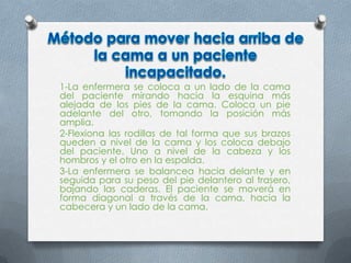 1-La enfermera se coloca a un lado de la cama
del paciente mirando hacia la esquina más
alejada de los pies de la cama. Coloca un pie
adelante del otro, tomando la posición más
amplia.
2-Flexiona las rodillas de tal forma que sus brazos
queden a nivel de la cama y los coloca debajo
del paciente. Uno a nivel de la cabeza y los
hombros y el otro en la espalda.
3-La enfermera se balancea hacia delante y en
seguida para su peso del pie delantero al trasero,
bajando las caderas. El paciente se moverá en
forma diagonal a través de la cama, hacia la
cabecera y un lado de la cama.
 