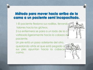 1-El paciente flexiona sus rodillas, llevando sus
talones hacia los glúteos.
2-La enfermera se para a un lado de la cama,
volteada ligeramente hacia la cabeza del
paciente.
Un pie está un paso adelante del otro,
quedando atrás el que está pegado a la cama;
sus pies apuntan hacia la cabecera de la
cama.
 