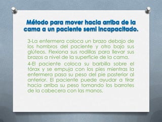 3-La enfermera coloca un brazo debajo de
los hombros del paciente y otro bajo sus
glúteos. Flexiona sus rodillas para llevar sus
brazos a nivel de la superficie de la cama.
4-El paciente coloca su barbilla sobre el
tórax y se empuja con los pies mientras la
enfermera pasa su peso del pie posterior al
anterior. El paciente puede ayudar a tirar
hacia arriba su peso tomando los barrotes
de la cabecera con las manos.
 