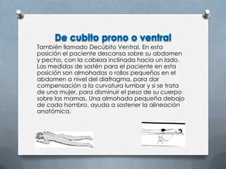 También llamado Decúbito Ventral. En esta
posición el paciente descansa sobre su abdomen
y pecho, con la cabeza inclinada hacia un lado.
Las medidas de sostén para el paciente en esta
posición son almohadas o rollos pequeños en el
abdomen a nivel del diafragma, para dar
compensación a la curvatura lumbar y si se trata
de una mujer, para disminuir el peso de su cuerpo
sobre las mamas. Una almohada pequeña debajo
de cada hombro, ayuda a sostener la alineación
anatómica.
 