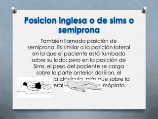 También llamada posición de
semiprono. Es similar a la posición lateral
en la que el paciente está tumbado
sobre su lado; pero en la posición de
Sims, el peso del paciente se carga
sobre la parte anterior del ilion, el
húmero y la clavícula, más que sobre la
parte lateral del ilion y del omóplato.
 