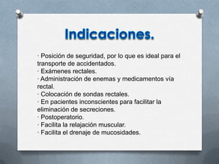 · Posición de seguridad, por lo que es ideal para el
transporte de accidentados.
· Exámenes rectales.
· Administración de enemas y medicamentos vía
rectal.
· Colocación de sondas rectales.
· En pacientes inconscientes para facilitar la
eliminación de secreciones.
· Postoperatorio.
· Facilita la relajación muscular.
· Facilita el drenaje de mucosidades.
 