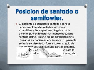 O El paciente se encuentra sentado sobre la
cama, con las extremidades inferiores
extendidas y las superiores dirigidas hacia
delante, pudiendo estar las manos apoyadas
sobre la cama. Es una de las posiciones mas
utilizadas en pacientes encamados. El paciente
se halla semisentado, formando un ángulo de
45º. Es una posición cómoda para el enfermo,
sobre todo si se le facilitan almohadas para la
cabeza, espalda, curvatura lumbar, brazos, etc.
 