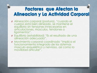 O Alineación corporal (postura), “cuando el
cuerpo está bien alineado, se mantiene el
equilibrio sin tensiones innecesarias en
articulaciones, músculos, tendones o
ligamentos”.
O Equilibrio (estabilidad) “Es el resultado de una
alineación adecuada”.
O Movimiento corporal coordinado “implica el
funcionamiento integrado de los sistemas
músculo esquelético y nervioso, así como la
movilidad articular”.
 