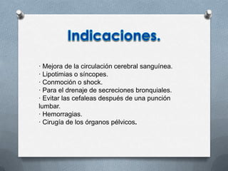 · Mejora de la circulación cerebral sanguínea.
· Lipotimias o síncopes.
· Conmoción o shock.
· Para el drenaje de secreciones bronquiales.
· Evitar las cefaleas después de una punción
lumbar.
· Hemorragias.
· Cirugía de los órganos pélvicos.
 