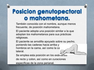 También conocida con el nombre, aunque menos
frecuente, de posición mahometana.
El paciente adopta una posición similar a la que
adoptan los mahometanos para sus prácticas
religiosas.
El paciente se arrodilla apoyado sobre su pecho,
poniendo las caderas hacia arriba y apoyando los
hombros en la cama, así como la cabeza de forma
lateral.
Se emplea esta posición en los exámenes
de recto y colon, así como en curaciones
específicas de la zona perianal.
 