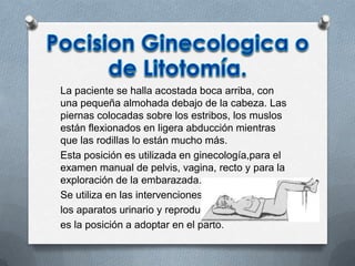 La paciente se halla acostada boca arriba, con
una pequeña almohada debajo de la cabeza. Las
piernas colocadas sobre los estribos, los muslos
están flexionados en ligera abducción mientras
que las rodillas lo están mucho más.
Esta posición es utilizada en ginecología,para el
examen manual de pelvis, vagina, recto y para la
exploración de la embarazada.
Se utiliza en las intervenciones quirúrgicas de
los aparatos urinario y reproductor,
es la posición a adoptar en el parto.
 