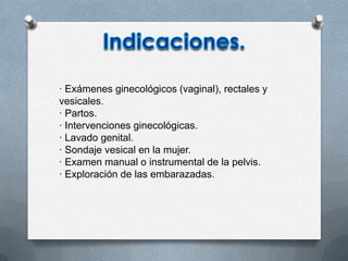 · Exámenes ginecológicos (vaginal), rectales y
vesicales.
· Partos.
· Intervenciones ginecológicas.
· Lavado genital.
· Sondaje vesical en la mujer.
· Examen manual o instrumental de la pelvis.
· Exploración de las embarazadas.
 