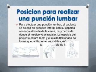 O Para efectuar una punción lumbar, el paciente
se coloca en decúbito lateral, con su espalda
alineada al borde de la cama, muy cerca de
donde el médico va a trabajar. La espalda del
paciente estará recta y el cuello flexionado de
forma que, al flexionar las rodillas, éstas se
encuentren lo más cerca posible de la barbilla.
 