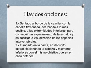 Hay dos opciones:
1.- Sentado al borde de la camilla, con la
cabeza flexionada, acercándola lo más
posible, a las extremidades inferiores, para
conseguir un arqueamiento de la espalda y
así facilitar la visualización de los espacios
intervertebrales.
2.- Tumbado en la cama, en decúbito
lateral, flexionando la cabeza y miembros
inferiores con el mismo objetivo que en el
caso anterior.
 