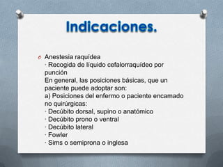 O Anestesia raquídea
· Recogida de líquido cefalorraquídeo por
punción
En general, las posiciones básicas, que un
paciente puede adoptar son:
a) Posiciones del enfermo o paciente encamado
no quirúrgicas:
· Decúbito dorsal, supino o anatómico
· Decúbito prono o ventral
· Decúbito lateral
· Fowler
· Sims o semiprona o inglesa
 