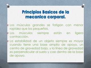 O Los músculos grandes se fatigan con menor
rapidez que los pequeños.
O Los músculos siempre están en ligera
contracción.
O La estabilidad de un objeto siempre es mayor
cuando tiene una base amplia de apoyo, un
centro de gravedad bajo, y la línea de gravedad
es perpendicular al suelo y cae dentro de la base
de apoyo.
 