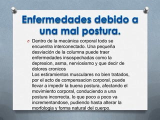 O Dentro de la mecánica corporal todo se
encuentra interconectado. Una pequeña
desviación de la columna puede traer
enfermedades insospechadas como la
depresion, asma, nerviosismo y que decir de
dolores cronicos
Los estiramientos musculares no bien tratados,
por el acto de compensacion corporal, puede
llevar a impedir la buena postura, afectando el
movimiento corporal, conduciendo a una
postura incorrecta, lo que poco a poco va
incrementandose, pudiendo hasta alterar la
morfologia y forma natural del cuerpo.
 