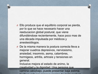 O Ello produce que el equilibrio corporal se pierda,
por lo que se hace necesario hacer una
reeducacion global postural, que viene
difundiéndose recientemente, hace poco mas de
una década impulsada por médicos y
anestesiólogos.
O De la misma manera la postura correcta lleva a
mejorar cuadros depresivos, nerviosismo,
ansiedad, insomnio, asma, calambres,
hormigeos, artritis, artrosis y tensiones en
general.
Inclusive mejora el estado de animo, la
creatividad y la dignidad. Una persona que
camina cabizbajo, puede presentar baja estima.
 