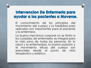 El conocimiento de los principios del
movimiento del cuerpo y la habilidad para
aplicarlos son importantes para el paciente
y la enfermera.
La buena mecánica corporal no se limita a
los cuidados de enfermería; es integral para
la vida sana de todas las personas. En la
salud y la enfermedad, la buena posición y
el movimiento eficaz del cuerpo son
esenciales desde el punto de vista
terapéutico y estético.
 