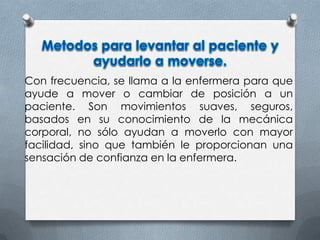 Con frecuencia, se llama a la enfermera para que
ayude a mover o cambiar de posición a un
paciente. Son movimientos suaves, seguros,
basados en su conocimiento de la mecánica
corporal, no sólo ayudan a moverlo con mayor
facilidad, sino que también le proporcionan una
sensación de confianza en la enfermera.
 