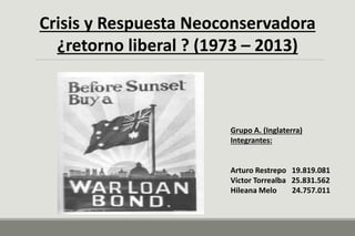 Crisis y Respuesta Neoconservadora
¿retorno liberal ? (1973 – 2013)
Grupo A. (Inglaterra)
Integrantes:
Arturo Restrepo 19.819.081
Victor Torrealba 25.831.562
Hileana Melo 24.757.011
 