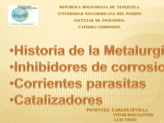 REPUBLICA BOLIVARIANA DE VENEZUELA
UNIVERSIDAD PANAMERICANA DEL PUERTO
      FACULTAD DE INGENIERIA
        CATEDRA: CORROSION




           PONENTES: CARLOS SEVILLA
                     VITOR DOS SANTOS
                      LUIS TISOY
 