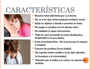 CARACTERÍSTICAS 
 Muestra total desinterés por su entorno 
 No ve a los ojos, evita cualquier contacto visual. 
 Apila los objetos o tiende a ponerlos en línea. 
 No juega ni socializa con los demás niños. 
 No obedece ni sigue instrucciones. 
 Pide las cosas tomando la mano de alguien y 
dirigiéndola a lo que desea. 
 Evita el contacto físico. No le gusta que lo toquen 
o carguen. 
 Camina de puntitas (como ballet). 
 No soporta ciertos sonidos o luces (por ejemplo, 
la licuadora o el microondas). 
 Obsesión por el orden y la rutina, no soporta los 
cambios. 
 