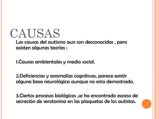 CAUSAS 
Las causas del autismo aun son desconocidas , pero 
existen algunas teorías : 
1.Causas ambientales y medio social. 
2.Deficiencias y anomalías cognitivas, parece existir 
alguna base neurológica aunque no esta demostrado. 
3.Ciertos procesos biológicos ,se ha encontrado exceso de 
secreción de serotonina en las plaquetas de los autistas. 
 