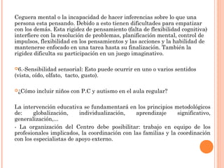 Ceguera mental o la incapacidad de hacer inferencias sobre lo que una 
persona esta pensando. Debido a esto tienen dificultades para empatizar 
con los demás. Esta rigidez de pensamiento (falta de flexibilidad cognitiva) 
interfiere con la resolución de problemas, planificación mental, control de 
impulsos, flexibilidad en los pensamientos y las acciones y la habilidad de 
mantenerse enfocado en una tarea hasta su finalización. También la 
rigidez dificulta su participación en un juego imaginativo. 
6.-Sensibilidad sensorial: Esto puede ocurrir en uno o varios sentidos 
(vista, oído, olfato, tacto, gusto). 
¿Cómo incluir niños con P.C y autismo en el aula regular? 
La intervención educativa se fundamentará en los principios metodológicos 
de: globalización, individualización, aprendizaje significativo, 
generalización,... 
- La organización del Centro debe posibilitar: trabajo en equipo de los 
profesionales implicados, la coordinación con las familias y la coordinación 
con los especialistas de apoyo externo. 
 