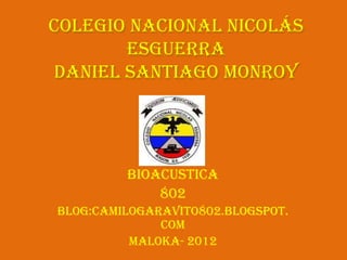 Colegio Nacional Nicolás
       Esguerra
Daniel Santiago Monroy




         bioacustica
             802
Blog:camilogaravito802.blogspot.
              com
          Maloka- 2012
 