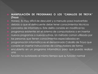  MANIPULACIÓN DE PROGRAMAS O LOS “CABALLOS DE TROYA”
(Troya
 Horses), Es muy difícil de descubrir y a menudo pasa inadvertida
 debido a que el delincuente debe tener conocimientos técnicos
 concretos de informática. Este delito consiste en modificar los
 programas existentes en el sistema de computadoras o en insertar
 nuevos programas o nuevas rutinas. Un método común utilizado por
 las personas que tienen conocimientos especializados en
 programación informática es el denominado Caballo de Troya que
 consiste en insertar instrucciones de computadora de forma
 encubierta en un programa informático para que pueda realizar
una
 función no autorizada al mismo tiempo que su función normal
 