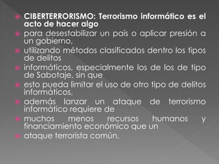  CIBERTERRORISMO: Terrorismo informático es el
acto de hacer algo
 para desestabilizar un país o aplicar presión a
un gobierno,
 utilizando métodos clasificados dentro los tipos
de delitos
 informáticos, especialmente los de los de tipo
de Sabotaje, sin que
 esto pueda limitar el uso de otro tipo de delitos
informáticos,
 además lanzar un ataque de terrorismo
informático requiere de
 muchos menos recursos humanos y
financiamiento económico que un
 ataque terrorista común.
 