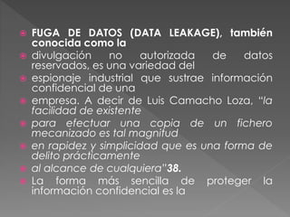  FUGA DE DATOS (DATA LEAKAGE), también
conocida como la
 divulgación no autorizada de datos
reservados, es una variedad del
 espionaje industrial que sustrae información
confidencial de una
 empresa. A decir de Luis Camacho Loza, “la
facilidad de existente
 para efectuar una copia de un fichero
mecanizado es tal magnitud
 en rapidez y simplicidad que es una forma de
delito prácticamente
 al alcance de cualquiera”38.
 La forma más sencilla de proteger la
información confidencial es la
 