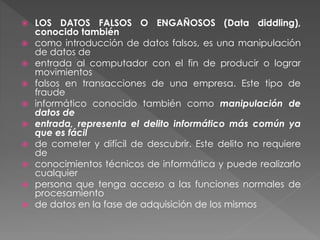  LOS DATOS FALSOS O ENGAÑOSOS (Data diddling),
conocido también
 como introducción de datos falsos, es una manipulación
de datos de
 entrada al computador con el fin de producir o lograr
movimientos
 falsos en transacciones de una empresa. Este tipo de
fraude
 informático conocido también como manipulación de
datos de
 entrada, representa el delito informático más común ya
que es fácil
 de cometer y difícil de descubrir. Este delito no requiere
de
 conocimientos técnicos de informática y puede realizarlo
cualquier
 persona que tenga acceso a las funciones normales de
procesamiento
 de datos en la fase de adquisición de los mismos
 