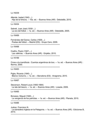 Lc-16439

Allende, Isabel (1942-...)
  Hija de la fortuna. -- 10a. ed. -- Buenos Aires (AR) : Debolsillo, 2010.
---------------------------------------------------------------------------
Lc-16434

Sebreli, Juan José (1930-...)
  La era del fútbol. -- 1a. ed. -- Buenos Aires (AR) : Debolsillo, 2005.
---------------------------------------------------------------------------
Lc-16489

Fernández del Ganso, Carlos (1958-...)
  Poetas del fútbol. -- Madrid (ES) : Grupo Cero, 2009.
---------------------------------------------------------------------------
Lc-16488

Coelho, Paulo (1947-...)
  Las valkirias. -- Buenos Aires (AR) : Grijalbo, 2010.
---------------------------------------------------------------------------
Lc-16189

Cross a la mandíbula : Cuentos argentinos de box. -- 1a. ed. -- Buenos Aires (AR) :
Norma, 2000.
---------------------------------------------------------------------------
Lc-16483

Piglia, Ricardo (1940-...)
  Blanco nocturno. -- 1a. ed. -- Barcelona (ES) : Anagrama, 2010.
---------------------------------------------------------------------------
Lc-16487

Stevenson, Robert Louis (1850-1894)
  La isla del tesoro. -- 1a. ed. -- Buenos Aires (AR) : Losada, 2009.
---------------------------------------------------------------------------
Lc-16485

Bonasso, Miguel (1940-...)
  La venganza de los patriotas. -- 1a. ed. -- Buenos Aires (AR) : Planeta, 2010.
---------------------------------------------------------------------------
Lc-16486

Juárez, Francisco N.
  La bandolera inglesa en la Patagonia. -- 1a. ed. -- Buenos Aires (AR) : Ediciones B,
2010.
---------------------------------------------------------------------------
 