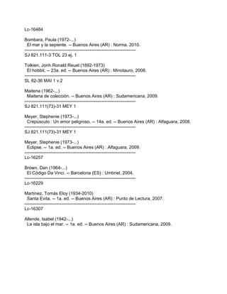 Lc-16484

Bombara, Paula (1972-...)
  El mar y la sepiente. -- Buenos Aires (AR) : Norma, 2010.
---------------------------------------------------------------------------
SJ 821.111-3 TOL 23 ej. 1

Tolkien, Jonh Ronald Reuel (1892-1973)
  El hobbit. -- 23a. ed. -- Buenos Aires (AR) : Minotauro, 2008.
---------------------------------------------------------------------------
SL 82-36 MAI 1 v.2

Maitena (1962-...)
  Maitena de colección. -- Buenos Aires (AR) : Sudamericana, 2009.
---------------------------------------------------------------------------
SJ 821.111(73)-31 MEY 1

Meyer, Stephenie (1973-...)
  Crepúsculo : Un amor peligroso. -- 14a. ed. -- Buenos Aires (AR) : Alfaguara, 2008.
---------------------------------------------------------------------------
SJ 821.111(73)-31 MEY 1

Meyer, Stephenie (1973-...)
  Eclipse. -- 1a. ed. -- Buenos Aires (AR) : Alfaguara, 2009.
---------------------------------------------------------------------------
Lc-16257

Brown, Dan (1964-...)
  El Código Da Vinci. -- Barcelona (ES) : Umbriel, 2004.
---------------------------------------------------------------------------
Lc-16229

Martínez, Tomás Eloy (1934-2010)
  Santa Evita. -- 1a. ed. -- Buenos Aires (AR) : Punto de Lectura, 2007.
---------------------------------------------------------------------------
Lc-16307

Allende, Isabel (1942-...)
 La isla bajo el mar. -- 1a. ed. -- Buenos Aires (AR) : Sudamericana, 2009.
 