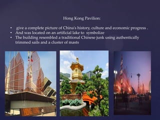 Hong Kong Pavilion:
• give a complete picture of China's history, culture and economic progress .
• And was located on an artificial lake to symbolize
• The building resembled a traditional Chinese junk using authentically
trimmed sails and a cluster of masts
 