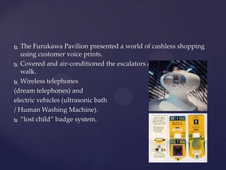  The Furukawa Pavilion presented a world of cashless shopping
using customer voice prints.
 Covered and air-conditioned the escalators and moving side
walk.
 Wireless telephones
(dream telephones) and
electric vehicles (ultrasonic bath
/ Human Washing Machine).
 ‚lost child‛ badge system.
 