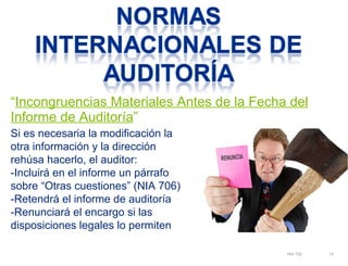 “Incongruencias Materiales Antes de la Fecha del 
Informe de Auditoría” 
NIA 720 14 
Si es necesaria la modificación la 
otra información y la dirección 
rehúsa hacerlo, el auditor: 
-Incluirá en el informe un párrafo 
sobre “Otras cuestiones” (NIA 706) 
-Retendrá el informe de auditoría 
-Renunciará el encargo si las 
disposiciones legales lo permiten 
 