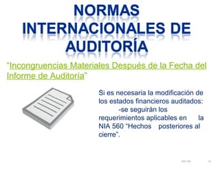 “Incongruencias Materiales Después de la Fecha del 
Informe de Auditoría” 
Si es necesaria la modificación de 
los estados financieros auditados: 
NIA 720 15 
-se seguirán los 
requerimientos aplicables en la 
NIA 560 “Hechos posteriores al 
cierre”. 
 