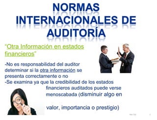 “Otra Información en estados 
financieros” 
NIA 720 3 
-No es responsabilidad del auditor 
determinar si la otra información se 
presenta correctamente o no 
-Se examina ya que la credibilidad de los estados 
financieros auditados puede verse 
menoscabada (disminuir algo en 
valor, importancia o prestigio) 
 