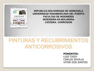 REPUBLICA BOLIVARIANA DE VENEZUELA
       UNIVERSIDAD PANAMERICANA DEL PUERTO
               FACULTAD DE INGENIERÍA
              INGENIERIA EN MOLINERIA
                CATEDRA: CORROSION




PINTURAS Y RECUBRIMIENTOS
     ANTICORROSIVOS
                           PONENTES:
                           LUIS TISOY
                           CARLOS SEVILLA
                           VITOR DOS SANTOS
 