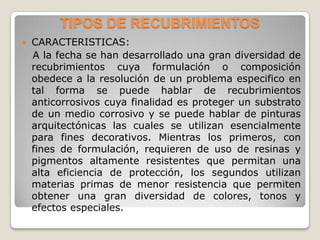 TIPOS DE RECUBRIMIENTOS
   CARACTERISTICAS:
    A la fecha se han desarrollado una gran diversidad de
    recubrimientos cuya formulación o composición
    obedece a la resolución de un problema especifico en
    tal forma se puede hablar de recubrimientos
    anticorrosivos cuya finalidad es proteger un substrato
    de un medio corrosivo y se puede hablar de pinturas
    arquitectónicas las cuales se utilizan esencialmente
    para fines decorativos. Mientras los primeros, con
    fines de formulación, requieren de uso de resinas y
    pigmentos altamente resistentes que permitan una
    alta eficiencia de protección, los segundos utilizan
    materias primas de menor resistencia que permiten
    obtener una gran diversidad de colores, tonos y
    efectos especiales.
 