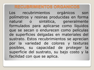 RECUBRIMIENTOS ORGANICOS
Los     recubrimientos      orgánicos   son
polímetros y resinas producidas en forma
natural     o    sintética,    generalmente
formulados para aplicarse como líquidos
que se secan o endurecen como películas
de superficies delgadas en materiales del
sustrato. Estos recubrimientos se aprecian
por la variedad de colores y texturas
posibles, su capacidad de proteger la
superficie del sustrato, su bajo costo y la
facilidad con que se aplica.
 
