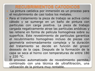 RECUBRIMIENTOS CATODICOS
  La pintura catódica por inmersión es un proceso para
  el recubrimiento de casi todos los metales.
 Para el tratamiento la pieza de trabajo se activa como
  cátodo y se sumerge en un baño de pintura con
  partículas con carga positiva. La pieza de trabajo
  cargada negativamente atrae las partículas anódicas y
  las retiene en forma de película homogénea sobre su
  superficie. Este revestimiento de partículas garantiza
  el recubrimiento homogéneo incluso de piezas con
  geometría extremadamente compleja y la duración
  del tratamiento se decide en función del grosor
  deseado de la capa. Después de la formación de la
  capa se seca al horno con temperaturas de entre 180
  y 220 °C.                                            .
  El proceso automatizado de revestimiento permite,
  combinado con una técnica de ultrafiltración, una
  utilización de la pintura muy rentable.
 