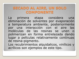 SECADO AL AIRE, UN SOLO
        COMPONENTE
La     primera    etapa   considera     una
eliminación de solventes por evaporación
a temperatura ambiente, posteriormente
por una interacción con el aire las
moléculas de las resinas se unen o
polimerizan en forma entrelazada dando
lugar a películas relativamente continuas
de resina-pigmento.
Los recubrimientos alquidalicos, vinílicos y
acrílicos son ejemplos de este tipo.
 