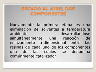 SECADO AL AIRE, DOS
        COMPONESTES

Nuevamente la primera etapa es una
eliminación de solventes a temperatura
ambiente                 desarrollándose
simultáneamente    una     reacción   de
enlazamiento tridimensional entre las
resinas de cada uno de los componentes
una    de   las  cuales   se   denomina
comúnmente catalizador.
 