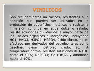 VINILICOS
Son recubrimientos no tóxicos, resistentes a la
abrasión que pueden ser utilizados en la
protección de superficies metálicas y resiste la
inmersión continua en agua dulce o salada;
resiste soluciones diluidas de la mayor parte de
los ácidos orgánicos e inorgánicos, incluyendo
HC1, HNO3, H3PO4, H2SO4, ácido cítrico, no es
afectado por derivados del petróleo tales como
gasolina, diesel, petróleo crudo, etc. A
temperatura normal resisten soluciones de NAOH
hasta el 40%; Na2CO3; Ca (OH)2, y amoniaco
hasta el 10%.
 