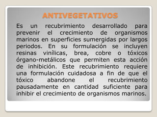 ANTIVEGETATIVOS
Es un recubrimiento desarrollado para
prevenir el crecimiento de organismos
marinos en superficies sumergidas por largos
periodos. En su formulación se incluyen
resinas vinílicas, brea, cobre o tóxicos
órgano-metálicos que permiten esta acción
de inhibición. Este recubrimiento requiere
una formulación cuidadosa a fin de que el
tóxico       abandone      el    recubrimiento
pausadamente en cantidad suficiente para
inhibir el crecimiento de organismos marinos.
 