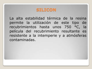 SILICON

La alta estabilidad térmica de la resina
permite la utilización de este tipo de
recubrimientos hasta unos 750 °C, la
película del recubrimiento resultante es
resistente a la intemperie y a atmósferas
contaminadas.
 