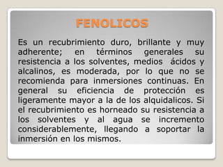 FENOLICOS
Es un recubrimiento duro, brillante y muy
adherente; en términos generales su
resistencia a los solventes, medios ácidos y
alcalinos, es moderada, por lo que no se
recomienda para inmersiones continuas. En
general su eficiencia de protección es
ligeramente mayor a la de los alquidalicos. Si
el recubrimiento es horneado su resistencia a
los solventes y al agua se incremento
considerablemente, llegando a soportar la
inmersión en los mismos.
 